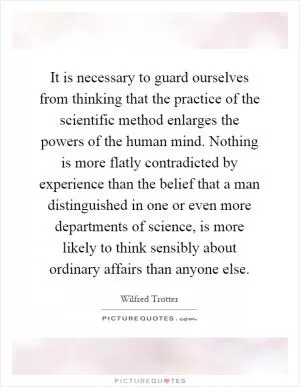 It is necessary to guard ourselves from thinking that the practice of the scientific method enlarges the powers of the human mind. Nothing is more flatly contradicted by experience than the belief that a man distinguished in one or even more departments of science, is more likely to think sensibly about ordinary affairs than anyone else Picture Quote #1
