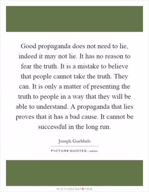 Good propaganda does not need to lie, indeed it may not lie. It has no reason to fear the truth. It is a mistake to believe that people cannot take the truth. They can. It is only a matter of presenting the truth to people in a way that they will be able to understand. A propaganda that lies proves that it has a bad cause. It cannot be successful in the long run Picture Quote #1