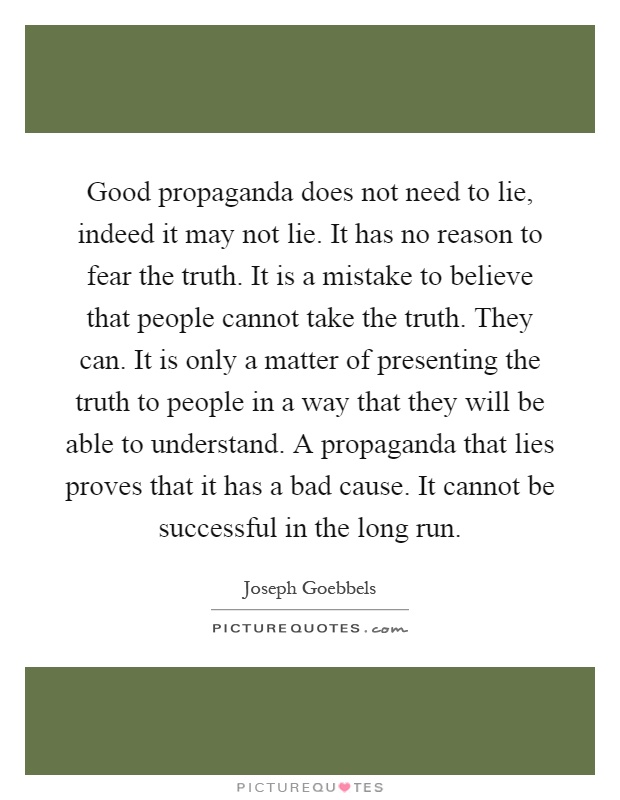 Good propaganda does not need to lie, indeed it may not lie. It has no reason to fear the truth. It is a mistake to believe that people cannot take the truth. They can. It is only a matter of presenting the truth to people in a way that they will be able to understand. A propaganda that lies proves that it has a bad cause. It cannot be successful in the long run Picture Quote #1