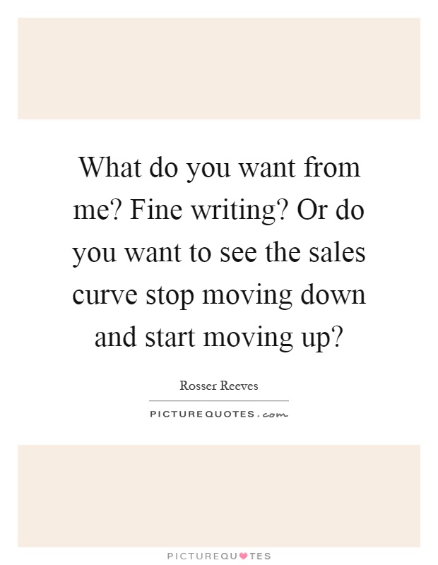 What do you want from me? Fine writing? Or do you want to see the sales curve stop moving down and start moving up? Picture Quote #1