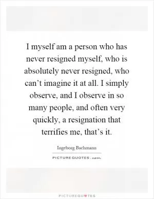 I myself am a person who has never resigned myself, who is absolutely never resigned, who can’t imagine it at all. I simply observe, and I observe in so many people, and often very quickly, a resignation that terrifies me, that’s it Picture Quote #1
