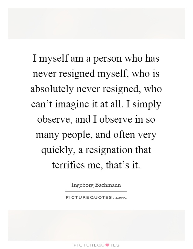 I myself am a person who has never resigned myself, who is absolutely never resigned, who can't imagine it at all. I simply observe, and I observe in so many people, and often very quickly, a resignation that terrifies me, that's it Picture Quote #1