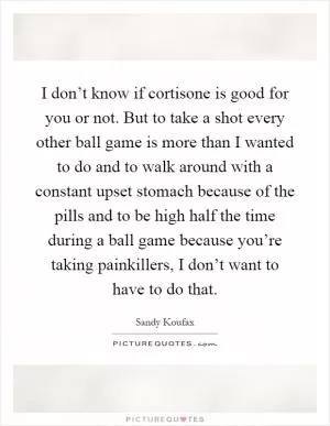 I don’t know if cortisone is good for you or not. But to take a shot every other ball game is more than I wanted to do and to walk around with a constant upset stomach because of the pills and to be high half the time during a ball game because you’re taking painkillers, I don’t want to have to do that Picture Quote #1