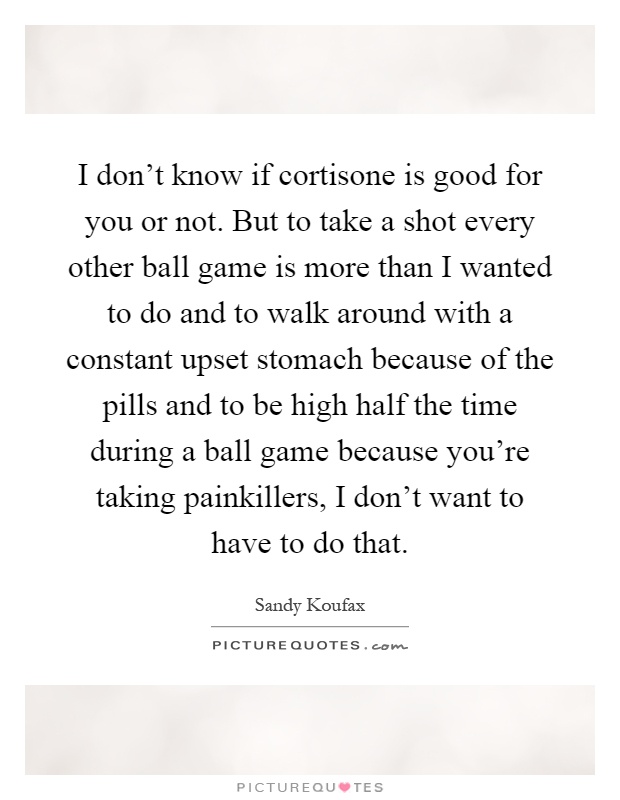 I don't know if cortisone is good for you or not. But to take a shot every other ball game is more than I wanted to do and to walk around with a constant upset stomach because of the pills and to be high half the time during a ball game because you're taking painkillers, I don't want to have to do that Picture Quote #1