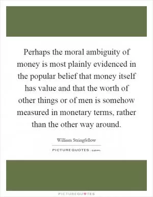 Perhaps the moral ambiguity of money is most plainly evidenced in the popular belief that money itself has value and that the worth of other things or of men is somehow measured in monetary terms, rather than the other way around Picture Quote #1