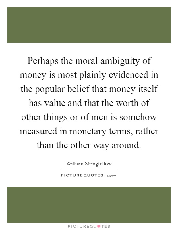 Perhaps the moral ambiguity of money is most plainly evidenced in the popular belief that money itself has value and that the worth of other things or of men is somehow measured in monetary terms, rather than the other way around Picture Quote #1