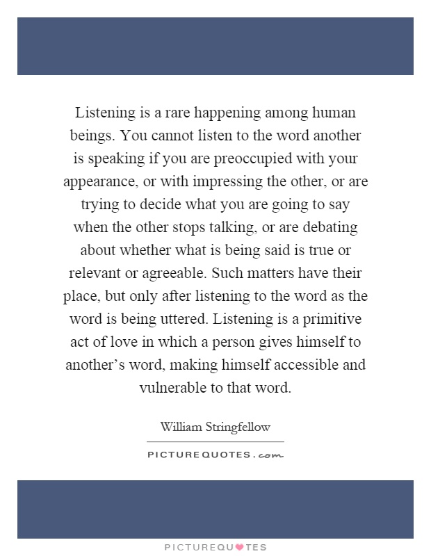 Listening is a rare happening among human beings. You cannot listen to the word another is speaking if you are preoccupied with your appearance, or with impressing the other, or are trying to decide what you are going to say when the other stops talking, or are debating about whether what is being said is true or relevant or agreeable. Such matters have their place, but only after listening to the word as the word is being uttered. Listening is a primitive act of love in which a person gives himself to another's word, making himself accessible and vulnerable to that word Picture Quote #1