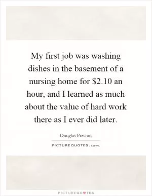 My first job was washing dishes in the basement of a nursing home for $2.10 an hour, and I learned as much about the value of hard work there as I ever did later Picture Quote #1