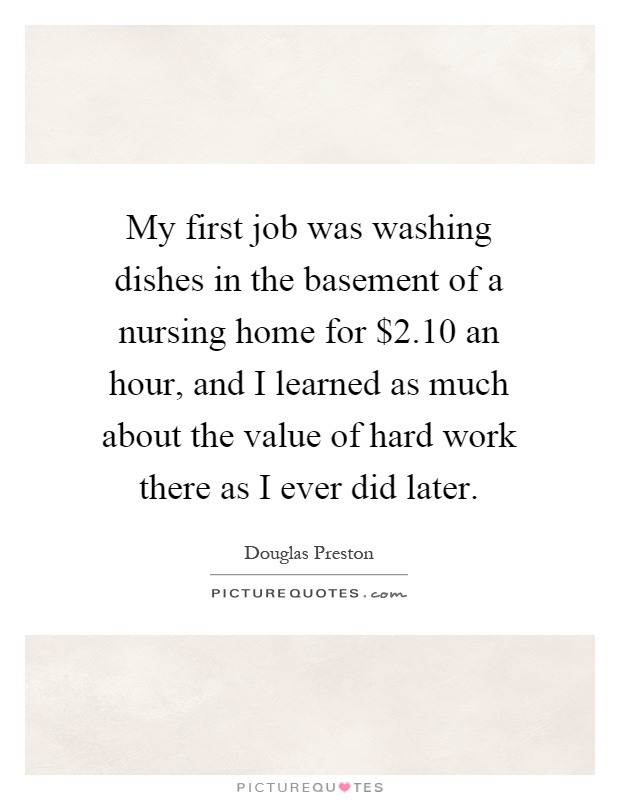 My first job was washing dishes in the basement of a nursing home for $2.10 an hour, and I learned as much about the value of hard work there as I ever did later Picture Quote #1