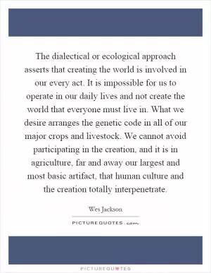 The dialectical or ecological approach asserts that creating the world is involved in our every act. It is impossible for us to operate in our daily lives and not create the world that everyone must live in. What we desire arranges the genetic code in all of our major crops and livestock. We cannot avoid participating in the creation, and it is in agriculture, far and away our largest and most basic artifact, that human culture and the creation totally interpenetrate Picture Quote #1