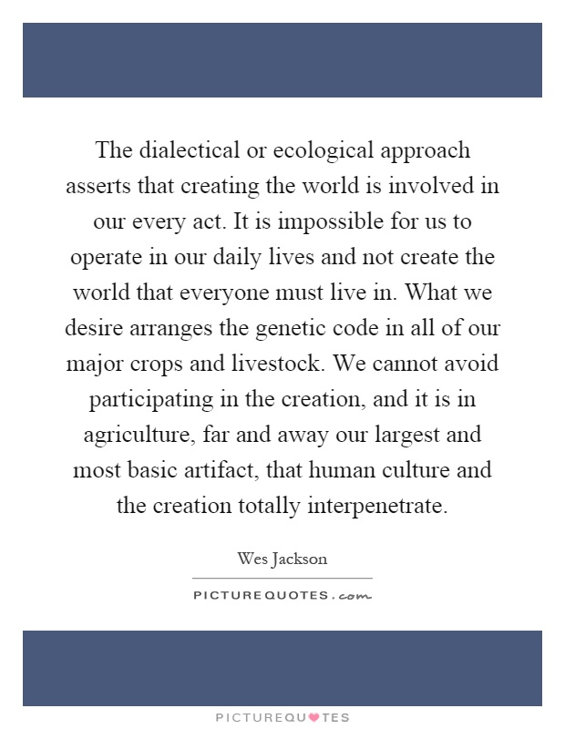 The dialectical or ecological approach asserts that creating the world is involved in our every act. It is impossible for us to operate in our daily lives and not create the world that everyone must live in. What we desire arranges the genetic code in all of our major crops and livestock. We cannot avoid participating in the creation, and it is in agriculture, far and away our largest and most basic artifact, that human culture and the creation totally interpenetrate Picture Quote #1
