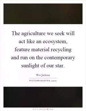 The agriculture we seek will act like an ecosystem, feature material recycling and run on the contemporary sunlight of our star Picture Quote #1