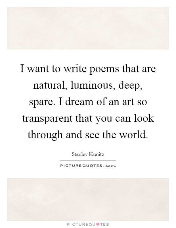 I want to write poems that are natural, luminous, deep, spare. I dream of an art so transparent that you can look through and see the world Picture Quote #1