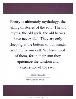 Poetry is ultimately mythology, the telling of stories of the soul. The old myths, the old gods, the old heroes have never died. They are only sleeping at the bottom of our minds, waiting for our call. We have need of them, for in their sum they epitomize the wisdom and experience of the race Picture Quote #1