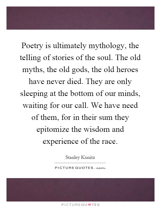 Poetry is ultimately mythology, the telling of stories of the soul. The old myths, the old gods, the old heroes have never died. They are only sleeping at the bottom of our minds, waiting for our call. We have need of them, for in their sum they epitomize the wisdom and experience of the race Picture Quote #1