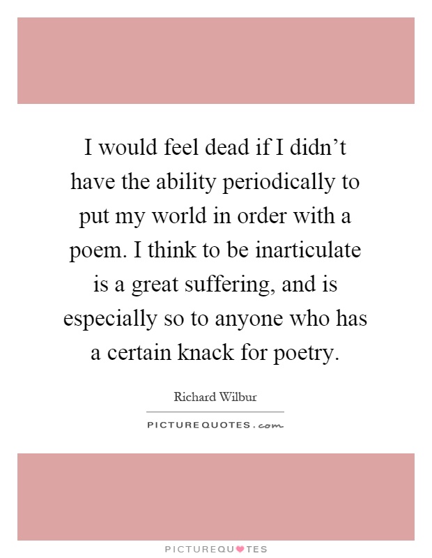 I would feel dead if I didn't have the ability periodically to put my world in order with a poem. I think to be inarticulate is a great suffering, and is especially so to anyone who has a certain knack for poetry Picture Quote #1