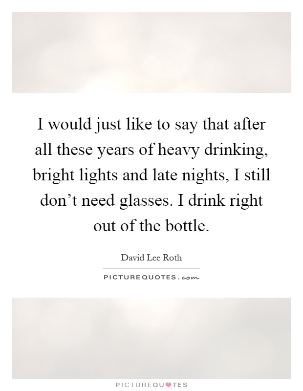 I would just like to say that after all these years of heavy drinking, bright lights and late nights, I still don't need glasses. I drink right out of the bottle Picture Quote #1