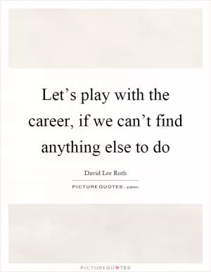 Let’s play with the career, if we can’t find anything else to do Picture Quote #1