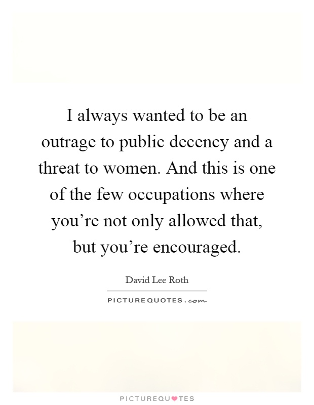 I always wanted to be an outrage to public decency and a threat to women. And this is one of the few occupations where you're not only allowed that, but you're encouraged Picture Quote #1