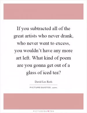 If you subtracted all of the great artists who never drank, who never went to excess, you wouldn’t have any more art left. What kind of poem are you gonna get out of a glass of iced tea? Picture Quote #1
