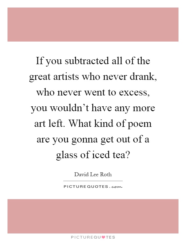 If you subtracted all of the great artists who never drank, who never went to excess, you wouldn't have any more art left. What kind of poem are you gonna get out of a glass of iced tea? Picture Quote #1
