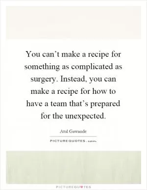 You can’t make a recipe for something as complicated as surgery. Instead, you can make a recipe for how to have a team that’s prepared for the unexpected Picture Quote #1