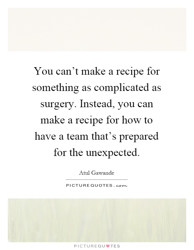 You can't make a recipe for something as complicated as surgery. Instead, you can make a recipe for how to have a team that's prepared for the unexpected Picture Quote #1