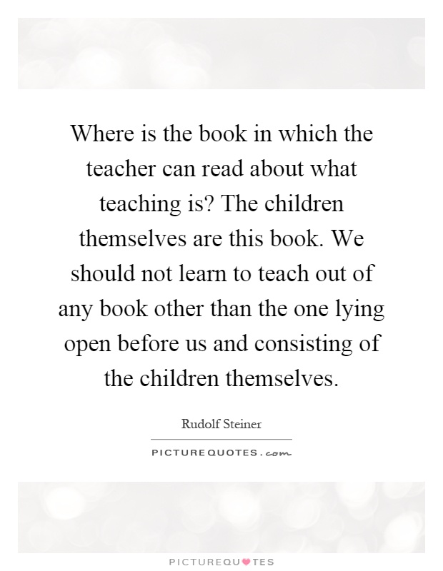 Where is the book in which the teacher can read about what teaching is? The children themselves are this book. We should not learn to teach out of any book other than the one lying open before us and consisting of the children themselves Picture Quote #1