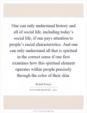 One can only understand history and all of social life, including today’s social life, if one pays attention to people’s racial characteristics. And one can only understand all that is spiritual in the correct sense if one first examines how this spiritual element operates within people precisely through the color of their skin Picture Quote #1