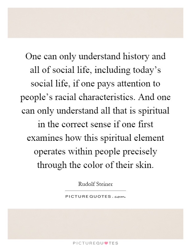 One can only understand history and all of social life, including today's social life, if one pays attention to people's racial characteristics. And one can only understand all that is spiritual in the correct sense if one first examines how this spiritual element operates within people precisely through the color of their skin Picture Quote #1
