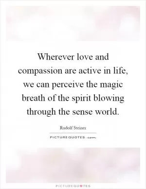 Wherever love and compassion are active in life, we can perceive the magic breath of the spirit blowing through the sense world Picture Quote #1