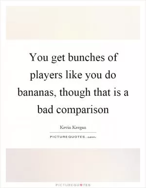 You get bunches of players like you do bananas, though that is a bad comparison Picture Quote #1