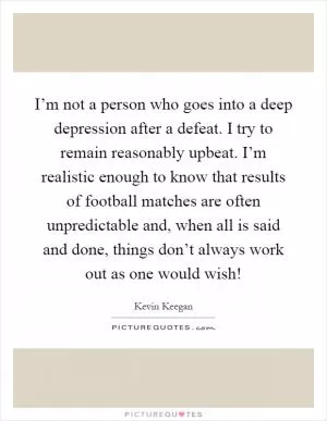 I’m not a person who goes into a deep depression after a defeat. I try to remain reasonably upbeat. I’m realistic enough to know that results of football matches are often unpredictable and, when all is said and done, things don’t always work out as one would wish! Picture Quote #1
