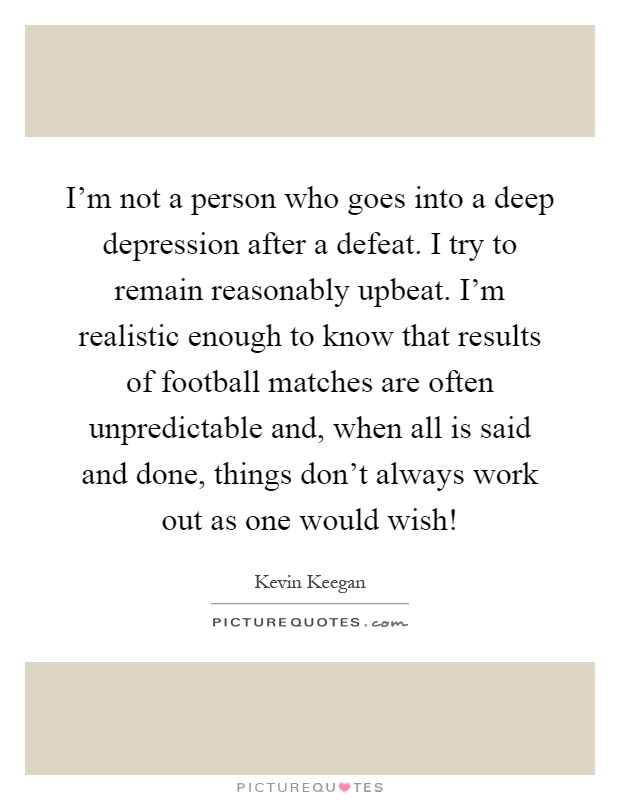 I'm not a person who goes into a deep depression after a defeat. I try to remain reasonably upbeat. I'm realistic enough to know that results of football matches are often unpredictable and, when all is said and done, things don't always work out as one would wish! Picture Quote #1