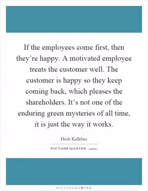 If the employees come first, then they’re happy. A motivated employee treats the customer well. The customer is happy so they keep coming back, which pleases the shareholders. It’s not one of the enduring green mysteries of all time, it is just the way it works Picture Quote #1