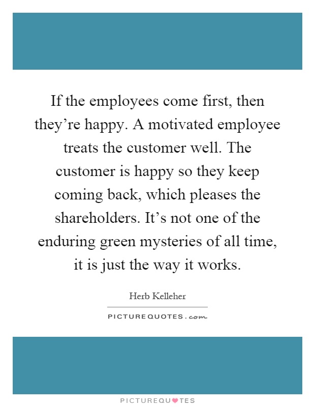 If the employees come first, then they're happy. A motivated employee treats the customer well. The customer is happy so they keep coming back, which pleases the shareholders. It's not one of the enduring green mysteries of all time, it is just the way it works Picture Quote #1