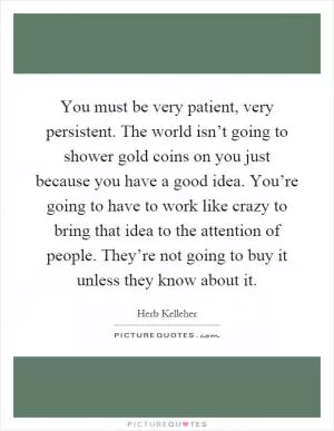 You must be very patient, very persistent. The world isn’t going to shower gold coins on you just because you have a good idea. You’re going to have to work like crazy to bring that idea to the attention of people. They’re not going to buy it unless they know about it Picture Quote #1
