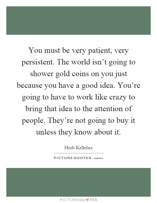 You must be very patient, very persistent. The world isn't going to shower gold coins on you just because you have a good idea. You're going to have to work like crazy to bring that idea to the attention of people. They're not going to buy it unless they know about it Picture Quote #1
