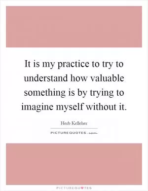 It is my practice to try to understand how valuable something is by trying to imagine myself without it Picture Quote #1