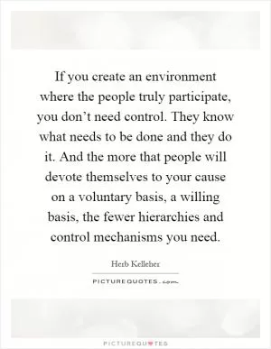 If you create an environment where the people truly participate, you don’t need control. They know what needs to be done and they do it. And the more that people will devote themselves to your cause on a voluntary basis, a willing basis, the fewer hierarchies and control mechanisms you need Picture Quote #1