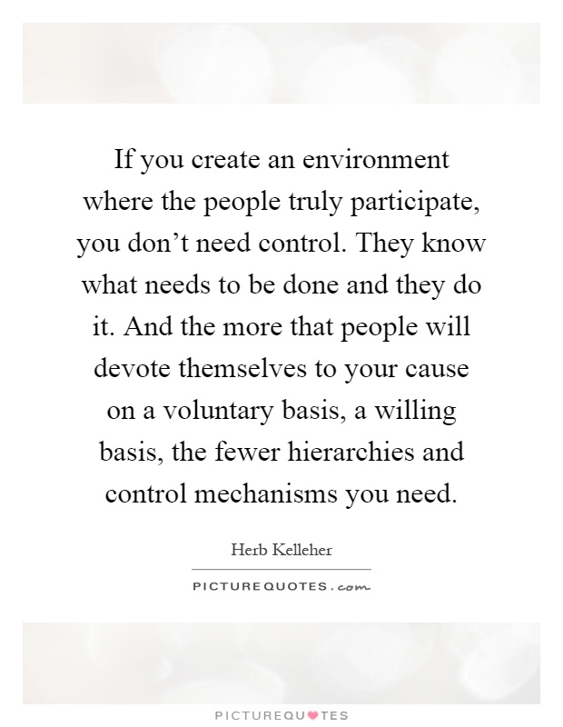 If you create an environment where the people truly participate, you don't need control. They know what needs to be done and they do it. And the more that people will devote themselves to your cause on a voluntary basis, a willing basis, the fewer hierarchies and control mechanisms you need Picture Quote #1
