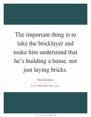 The important thing is to take the bricklayer and make him understand that he’s building a home, not just laying bricks Picture Quote #1