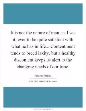 It is not the nature of man, as I see it, ever to be quite satisfied with what he has in life... Contentment tends to breed laxity, but a healthy discontent keeps us alert to the changing needs of our time Picture Quote #1
