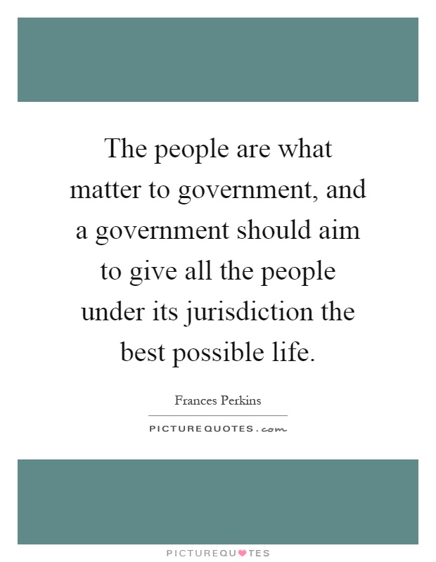 The people are what matter to government, and a government should aim to give all the people under its jurisdiction the best possible life Picture Quote #1