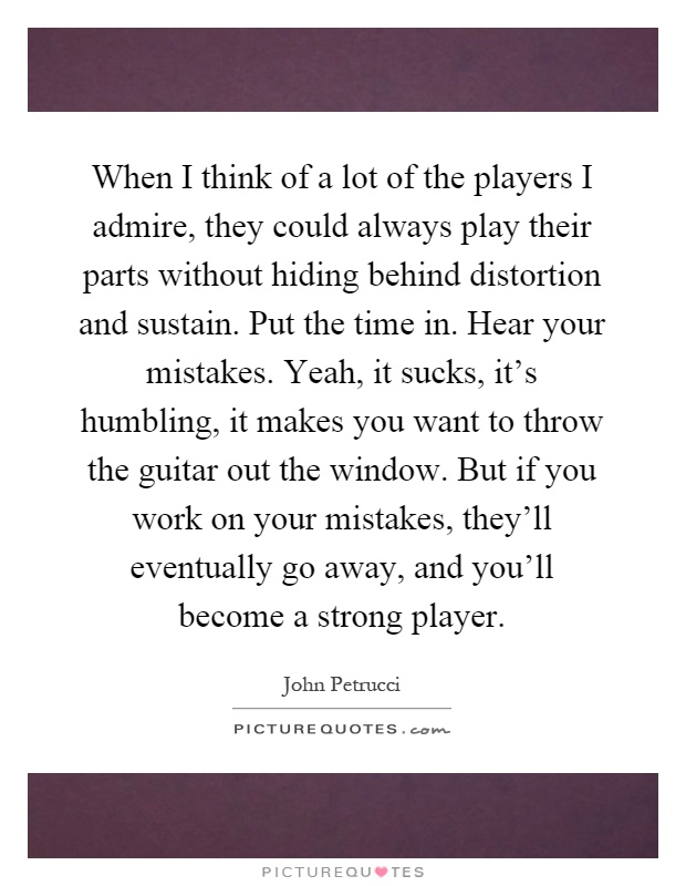 When I think of a lot of the players I admire, they could always play their parts without hiding behind distortion and sustain. Put the time in. Hear your mistakes. Yeah, it sucks, it's humbling, it makes you want to throw the guitar out the window. But if you work on your mistakes, they'll eventually go away, and you'll become a strong player Picture Quote #1