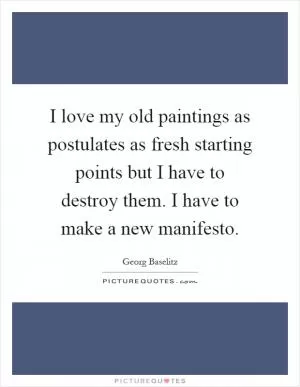 I love my old paintings as postulates as fresh starting points but I have to destroy them. I have to make a new manifesto Picture Quote #1
