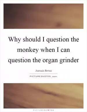 Why should I question the monkey when I can question the organ grinder Picture Quote #1
