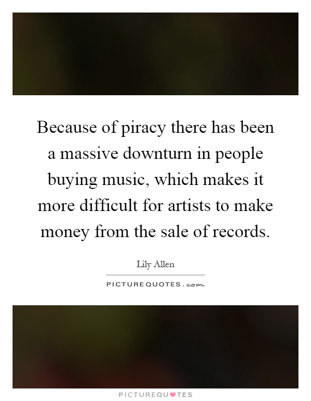 Because of piracy there has been a massive downturn in people buying music, which makes it more difficult for artists to make money from the sale of records Picture Quote #1