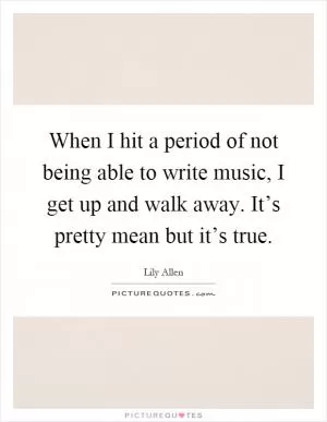 When I hit a period of not being able to write music, I get up and walk away. It’s pretty mean but it’s true Picture Quote #1