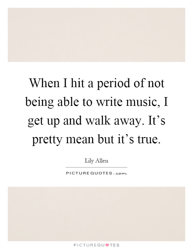 When I hit a period of not being able to write music, I get up and walk away. It's pretty mean but it's true Picture Quote #1
